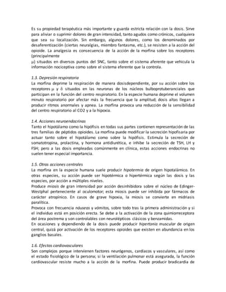 Es su propiedad terapéutica más importante y guarda estricta relación con la dosis. Sirve
para aliviar o suprimir dolores de gran intensidad, tanto agudos como crónicos, cualquiera
que sea su localización. Sin embargo, algunos dolores, como los denominados por
desaferentización (ciertas neuralgias, miembro fantasma, etc.), se resisten a la acción del
opioide. La analgesia es consecuencia de la acción de la morfina sobre los receptores
(principalmente
) situados en diversos puntos del SNC, tanto sobre el sistema aferente que vehicula la
información nociceptiva como sobre el sistema eferente que la controla.
1.3. Depresión respiratoria
La morfina deprime la respiración de manera dosisdependiente, por su acción sobre los
receptores y  situados en las neuronas de los núcleos bulboprotuberanciales que
participan en la función del centro respiratorio. En la especie humana deprime el volumen
minuto respiratorio por afectar más la frecuencia que la amplitud; dosis altas llegan a
producir ritmos anormales y apnea. La morfina provoca una reducción de la sensibilidad
del centro respiratorio al CO2 y a la hipoxia.
1.4. Acciones neuroendocrinas
Tanto el hipotálamo como la hipófisis en todas sus partes contienen representación de las
tres familias de péptidos opioides. La morfina puede modificar la secreción hipofisaria por
actuar tanto sobre el hipotálamo como sobre la hipófisis. Estimula la secreción de
somatotropina, prolactina, y hormona antidiurética, e inhibe la secreción de TSH, LH y
FSH; pero a las dosis empleadas comúnmente en clínica, estas acciones endocrinas no
suelen tener especial importancia.
1.5. Otras acciones centrales
La morfina en la especie humana suele producir hipotermia de origen hipotalámico. En
otras especies, su acción puede ser hipotérmica o hipertérmica según las dosis y las
especies, por acción a múltiples niveles.
Produce miosis de gran intensidad por acción desinhibidora sobre el núcleo de Edinger-
Westphal perteneciente al oculomotor; esta miosis puede ser inhibida por fármacos de
carácter atropínico. En casos de grave hipoxia, la miosis se convierte en midriasis
paralítica.
Provoca con frecuencia náuseas y vómitos, sobre todo tras la primera administración y si
el individuo está en posición erecta. Se debe a la activación de la zona quimiorreceptora
del área postrema y son controlables con neurolépticos clásicos y benzamidas.
En ocasiones y dependiendo de la dosis puede producir hipertonía muscular de origen
central, quizá por activación de los receptores opioides que existen en abundancia en los
ganglios basales.
1.6. Efectos cardiovasculares
Son complejos porque intervienen factores neurógenos, cardíacos y vasculares, así como
el estado fisiológico de la persona; si la ventilación pulmonar está asegurada, la función
cardiovascular resiste mucho a la acción de la morfina. Puede producir bradicardia de
 