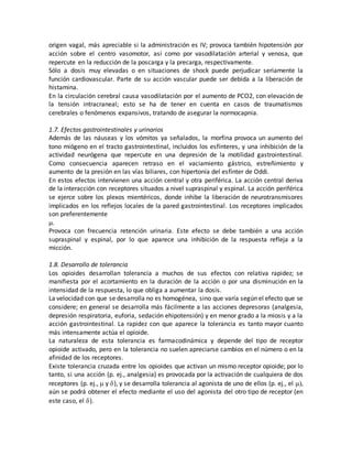 origen vagal, más apreciable si la administración es IV; provoca también hipotensión por
acción sobre el centro vasomotor, así como por vasodilatación arterial y venosa, que
repercute en la reducción de la poscarga y la precarga, respectivamente.
Sólo a dosis muy elevadas o en situaciones de shock puede perjudicar seriamente la
función cardiovascular. Parte de su acción vascular puede ser debida a la liberación de
histamina.
En la circulación cerebral causa vasodilatación por el aumento de PCO2, con elevación de
la tensión intracraneal; esto se ha de tener en cuenta en casos de traumatismos
cerebrales o fenómenos expansivos, tratando de asegurar la normocapnia.
1.7. Efectos gastrointestinales y urinarios
Además de las náuseas y los vómitos ya señalados, la morfina provoca un aumento del
tono miógeno en el tracto gastrointestinal, incluidos los esfínteres, y una inhibición de la
actividad neurógena que repercute en una depresión de la motilidad gastrointestinal.
Como consecuencia aparecen retraso en el vaciamiento gástrico, estreñimiento y
aumento de la presión en las vías biliares, con hipertonía del esfínter de Oddi.
En estos efectos intervienen una acción central y otra periférica. La acción central deriva
de la interacción con receptores situados a nivel supraspinal y espinal. La acción periférica
se ejerce sobre los plexos mientéricos, donde inhibe la liberación de neurotransmisores
implicados en los reflejos locales de la pared gastrointestinal. Los receptores implicados
son preferentemente

Provoca con frecuencia retención urinaria. Este efecto se debe también a una acción
supraspinal y espinal, por lo que aparece una inhibición de la respuesta refleja a la
micción.
1.8. Desarrollo de tolerancia
Los opioides desarrollan tolerancia a muchos de sus efectos con relativa rapidez; se
manifiesta por el acortamiento en la duración de la acción o por una disminución en la
intensidad de la respuesta, lo que obliga a aumentar la dosis.
La velocidad con que se desarrolla no es homogénea, sino que varía según el efecto que se
considere; en general se desarrolla más fácilmente a las acciones depresoras (analgesia,
depresión respiratoria, euforia, sedación ehipotensión) y en menor grado a la miosis y a la
acción gastrointestinal. La rapidez con que aparece la tolerancia es tanto mayor cuanto
más intensamente actúa el opioide.
La naturaleza de esta tolerancia es farmacodinámica y depende del tipo de receptor
opioide activado, pero en la tolerancia no suelen apreciarse cambios en el número o en la
afinidad de los receptores.
Existe tolerancia cruzada entre los opioides que activan un mismo receptor opioide; por lo
tanto, si una acción (p. ej., analgesia) es provocada por la activación de cualquiera de dos
receptores (p. ej.,  y ), y se desarrolla tolerancia al agonista de uno de ellos (p. ej., el 
aún se podrá obtener el efecto mediante el uso del agonista del otro tipo de receptor (en
este caso, el ).
 