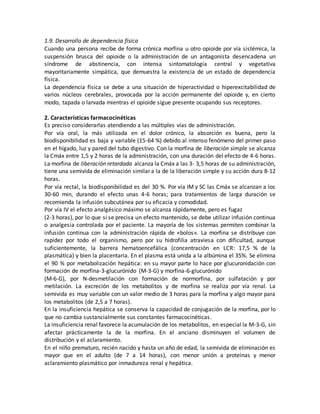 1.9. Desarrollo de dependencia física
Cuando una persona recibe de forma crónica morfina u otro opioide por vía sistémica, la
suspensión brusca del opioide o la administración de un antagonista desencadena un
síndrome de abstinencia, con intensa sintomatología central y vegetativa
mayoritariamente simpática, que demuestra la existencia de un estado de dependencia
física.
La dependencia física se debe a una situación de hiperactividad o hiperexcitabilidad de
varios núcleos cerebrales, provocada por la acción permanente del opioide y, en cierto
modo, tapada o larvada mientras el opioide sigue presente ocupando sus receptores.
2. Características farmacocinéticas
Es preciso considerarlas atendiendo a las múltiples vías de administración.
Por vía oral, la más utilizada en el dolor crónico, la absorción es buena, pero la
biodisponibilidad es baja y variable (15-64 %) debido al intenso fenómeno del primer paso
en el hígado, luz y pared del tubo digestivo. Con la morfina de liberación simple se alcanza
la Cmáx entre 1,5 y 2 horas de la administración, con una duración del efecto de 4-6 horas.
La morfina de liberación retardada alcanza la Cmáx a las 3- 3,5 horas de su administración,
tiene una semivida de eliminación similar a la de la liberación simple y su acción dura 8-12
horas.
Por vía rectal, la biodisponibilidad es del 30 %. Por vía IM y SC las Cmáx se alcanzan a los
30-60 min, durando el efecto unas 4-6 horas; para tratamientos de larga duración se
recomienda la infusión subcutánea por su eficacia y comodidad.
Por vía IV el efecto analgésico máximo se alcanza rápidamente, pero es fugaz
(2-3 horas), por lo que si se precisa un efecto mantenido, se debe utilizar infusión continua
o analgesia controlada por el paciente. La mayoría de los sistemas permiten combinar la
infusión continua con la administración rápida de «bolos». La morfina se distribuye con
rapidez por todo el organismo, pero por su hidrofilia atraviesa con dificultad, aunque
suficientemente, la barrera hematoencefálica (concentración en LCR: 17,5 % de la
plasmática) y bien la placentaria. En el plasma está unida a la albúmina el 35%. Se elimina
el 90 % por metabolización hepática: en su mayor parte lo hace por glucuronidación con
formación de morfina-3-glucurónido (M-3-G) y morfina-6-glucurónido
(M-6-G), por N-desmetilación con formación de normorfina, por sulfatación y por
metilación. La excreción de los metabolitos y de morfina se realiza por vía renal. La
semivida es muy variable con un valor medio de 3 horas para la morfina y algo mayor para
los metabolitos (de 2,5 a 7 horas).
En la insuficiencia hepática se conserva la capacidad de conjugación de la morfina, por lo
que no cambia sustancialmente sus constantes farmacocinéticas.
La insuficiencia renal favorece la acumulación de los metabolitos, en especial la M-3-G, sin
afectar prácticamente la de la morfina. En el anciano disminuyen el volumen de
distribución y el aclaramiento.
En el niño prematuro, recién nacido y hasta un año de edad, la semivida de eliminación es
mayor que en el adulto (de 7 a 14 horas), con menor unión a proteínas y menor
aclaramiento plasmático por inmadureza renal y hepática.
 