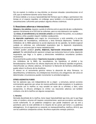 Por vía espinal, la cinética es muy distinta: se alcanzan elevadas concentraciones en el
LCR, que se mantienen durante varias horas (hasta
24 horas) debido a la escasa liposolubilidad del fármaco que le obliga a permanecer más
tiempo en el espacio raquídeo; sin embargo, pasa también a la circulación general en
concentraciones suficientes para producir algunos efectos sistémicos.
3. Reacciones adversas e interacciones
Náuseas y los vómitos, mayores cuando el enfermo está en posición de pie o ambulatoria;
aparece inicialmente en el 50 % de los enfermos, pero se crea tolerancia con rapidez.
La miosis, el estreñimiento y la retención urinaria son también frecuentes, no se produce
tolerancia a ellos y pueden requerir medidas coadyuvantes.
La depresión respiratoria varía según las circunstancias y está sometida a la acción
potenciadora de neurolépticos, anestésicos y otros fármacos depresores. También los
inhibidores de la MAO potencian la acción depresora de los opioides. Se tendrá especial
cuidado en enfermos con enfermedad respiratoria (por la depresión respiratoria),
hepática y en ancianos (por la menor metabolización).
También pueden producir prurito, diaforesis, hipertensión intracraneal e hipotensión
postural. Por sobredosificación aparecen estupor que evoluciona hacia el coma, depresión
respiratoria que llega a la apnea y alteraciones metabólicas secundarias (acidosis
respiratoria).
Ocasionalmente puede producir hipertonía muscular y mioclonías.
Los inhibidores de la MAO, los neurolépticos, los hipnóticos, el alcohol y las
benzodiazepinas intensifican los efectos depresores de los fármacos opioides en general,
intensificando sus efectos adversos. Al favorecer la liberación de hormona antidiurética,
puede reducir la eficacia de los diuréticos.
El retraso en el vaciamiento gástrico retrasa la absorción de otros fármacos. La
dexanfetamina, la hidroxizina, los antidepresivos tricíclicos y los antagonistas del calcio en
determinadas circunstancias pueden incrementar la actividad analgésica.
OTROS AGONISTAS PUROS
Son los opiáceos que, con independencia de su origen y estructura, ejercen acciones
estrictamente agonistas por actuar de manera preferente sobre receptores m. Su potencia
en relación con la morfina es muy variable en razón de su afinidad, si bien, salvo
excepciones, la eficacia antiálgica es similar. Las reacciones adversas son también
similares a las de la morfina con algunas excepciones.
1. Heroína
Derivado diacetilado de la morfina, tiene mayor liposolubilidad que ésta, por lo que llega
antes al cerebro y alcanza allí mayores concentraciones: quizá por eso ejerce una intensa
acción euforizante. Es un poderoso analgésico que puede emplearse por vía oral y
parenteral, pero no está admitido en la mayoría de los países por temor a su poderosa
adictogénesis. En el organismo se convierte en monoacetilmorfina, morfina y M-6-G, que
son los auténticos compuestos activos. No ofrece especiales ventajas prácticas.
 