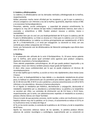 2. Codeína y dihidrocodeína
La codeína y la dihidrocodeína son los derivados metilado y dihidrogenado de la morfina,
respectivamente.
Ambas presentan mucha menor afinidad por los receptores , por lo que su potencia y
eficacia analgésica son inferiores a las de la morfina. Igualmente, deprimen menos el SNC
y no ocasionan farmacodependencia.
Presentan, además, acción antitusígena y capacidad de provocar estreñimiento. Su
analgesia es muy útil en dolores de tipo medio o moderadamente intensos, bien solos o
asociados a antipiréticos y AINE. Pueden producir náuseas y vómitos, mareo e
inestabilidad.
Se absorben bien por vía oral con una biodisponibilidad del 50 % para la codeína y del 20
% para la dihidrocodeína. La Cmáx se alcanza en 1 hora para la codeína y en 1,5-2 horas
para la dihidrocodeína. La codeína se elimina principalmente por metabolización: el 90 %
por N- y O-desmetilación, y el resto por conjugación. La excreción es renal, con una
semivida para ambos compuestos de 3-4 horas.
Existe una formulación oral de dihidrocodeína de liberación prolongada cuyo efecto dura
unas 12 horas.
3. Petidina
Es el preparado más utilizado de la serie 4-fenilpiperidinas. Es 10 veces menos potente
que la morfina, pero posee igual actividad como agonista para producir analgesia,
depresión respiratoria y farmacodependencia.
Tiene además propiedades anticolinérgicas, de ahí que pueda producir taquicardia y no
provoque miosis tan intensa; también provoca mayor grado de hipotensión.
A dosis altas causa cardiotoxicidad, por lo que no puede emplearse en técnicas de
neuroleptoanestesia.
Al ser más lipófila que la morfina, su acción se inicia más rápidamente y dura menos (unas
3 horas).
Por vía oral, la biodisponibilidad es baja debido a su abundante metabolismo de primer
paso; lo habitual es administrarla por vía parenteral para dolores agudos, siendo la Cmáx
de 15-30 min (vía IM). El 50 % se une a proteínas y alcanza concentraciones en LCR el 50 %
inferiores a las plasmáticas. Atraviesa la barrera placentaria.
En el hígado se metaboliza por hidrólisis, desmetilación y conjugación, destacando el
metabolito norpetidina por su abundancia y actividad tóxica. La petidina y la norpetidina
se excretan por riñón; sus semividas de eliminación son de 4-6 horas y 14-21 horas,
respectivamente; por lo tanto, con administraciones repetidas el metabolito se acumula y
provoca efectos tóxicos con mayor facilidad.
Ésta es la razón de que pacientes ancianos, recién nacidos u otros con insuficiencia renal o
hepática toleren muy mal la petidina: en la cirrosis, el aclaramiento se reduce el 25 %; en
la insuficiencia renal, la reducción llega al
67 %; en los recién nacidos, la semivida de la petidina es de 13 horas y la de la norpetidina
de 62 horas.
Aparte las reacciones adversas típicas de los opioides, la petidina produce efectos
adversos de carácter neurológico y cardiológico, especialmente por su conversión en
 