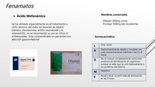 Fenamatos
 Ácido Mefenámico Nombres comerciales
Ofastan 500mg comp
Ponstan 500mg tab recubiertas
Se ha utilizado especialmente en el tratamiento a
corto término del dolor en lesiones de tejidos
blandos, dismenorrea, artritis reumatoide y la
osteoartritis, no se recomienda su uso en niños ni
embarazadas. Esta contraindicado en pacientes con
afección gastrointestinal
L Oral, rectal
A Gastrointestinal es rápida y completa con
unas concentraciones máximas a las 2 y 4
horas
D No se conoce completamente como este
producto se distribuye en el organismo
aunque se sabe que se une extensamente a
las proteínas del plasma.
M Hepático
E Renal y fecal. La semi-vida de eliminación
es de 2 horas.
Farmacocinética
 