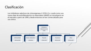 Clasificación
Inhibidores
Selectivos de la
COX2
Sulfonanilidas
(Nimesulide)
Ácidos indolacéticos
(Etodolac)
Pirazoles
(Celecoxib)
Furanonas
(Rofecoxib)
Otros
(Eritocoxib)
Los inhibidores selectivos de ciclooxigenasa–2 (COX–2) o coxibs como una
nueva clase de antiinflamatorios no esteroideos (AINES) se introdujeron en
el mercado a partir de 1999 y desde entonces se han comercializado para
uso clínico.
 
