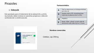 Pirazoles
 Celecoxib
Esta aprobado para el tratamiento de la osteoartritis y artritis
reumatoide, deben evitarse en pacientes propensos a afección
cardiovascular o cerebrovascular.
A Oral, se desconoce su biodisponibilidad
por esta vía
D Amplia unión a PP, concentraciones
máximas en plasma a las 2 a 4hrs
M Hepático.
E Renal , biliar y fecal. La semi-vida de
eliminación del orden de las 11 horas
Farmacocinética
Nombres comerciales
Celebex, cap 200mg
 