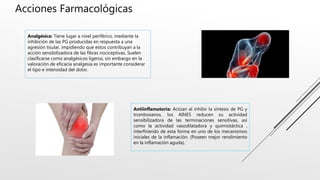 Acciones Farmacológicas
Analgésica: Tiene lugar a nivel periférico, mediante la
inhibición de las PG producidas en respuesta a una
agresión tisular, impidiendo que estos contribuyan a la
acción sensibilizadora de las fibras nociceptivas. Suelen
clasificarse como analgésicos ligeros, sin embargo en la
valoración de eficacia analgesia es importante considerar
el tipo e intensidad del dolor.
Antiinflamatoria: Actúan al inhibir la síntesis de PG y
tromboxanos, los AINES reducen su actividad
sensibilizadora de las terminaciones sensitivas, así
como la actividad vasodilatadora y quimiotáctica ,
interfiriendo de esta forma en uno de los mecanismos
iniciales de la inflamación. (Poseen mejor rendimiento
en la inflamación aguda).
 