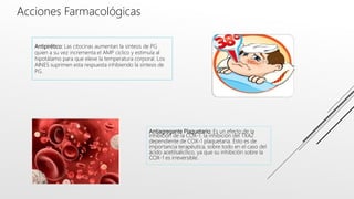 Antiagregante Plaquetario: Es un efecto de la
inhibición de la COX-1. la inhibición del TXA2
dependiente de COX-1 plaquetaria. Esto es de
importancia terapéutica, sobre todo en el caso del
ácido acetilsalicílico, ya que su inhibición sobre la
COX-1 es irreversible.
Acciones Farmacológicas
Antipirético: Las citocinas aumentan la síntesis de PG
quien a su vez incrementa el AMP cíclico y estimula al
hipotálamo para que eleve la temperatura corporal. Los
AINES suprimen esta respuesta inhibiendo la síntesis de
PG.
 