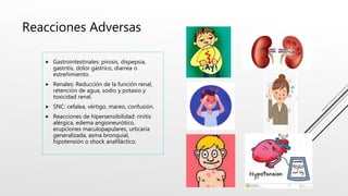 Reacciones Adversas
 Gastrointestinales: pirosis, dispepsia,
gastritis, dolor gástrico, diarrea o
estreñimiento.
 Renales: Reducción de la función renal,
retención de agua, sodio y potasio y
toxicidad renal.
 SNC: cefalea, vértigo, mareo, confusión.
 Reacciones de hipersensibilidad: rinitis
alérgica, edema angioneurótico,
erupciones maculopapulares, urticaria
generalizada, asma bronquial,
hipotensión o shock anafiláctico.
 