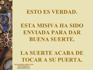 ESTO ES VERDAD. ESTA MISIVA HA SIDO ENVIADA PARA DAR BUENA SUERTE. LA SUERTE ACABA DE TOCAR A SU PUERTA. 