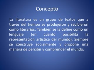 Concepto
La literatura es un grupo de textos que a
través del tiempo se produjeron y recibieron
como literarios. También se la define como un
lenguaje (en cuanto posibilita la
representación artística del mundo). Siempre
se construye socialmente y propone una
manera de percibir y comprender el mundo.
 