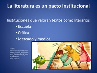 La literatura es un pacto institucional
Instituciones que valoran textos como literarios
• Escuela
• Crítica
• Mercado y medios
Fuente:
http://www.elcolombiano.c
om/los_clasicos_de_la_liter
atura_colombiana_se_pued
en_descargar-
GGEC_307670
 