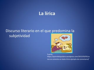 La lírica
Discurso literario en el que predomina la
subjetividad
Fuente:
https://aprendelapalabra.wordpress.com/2015/03/05/co
mo-se-comenta-un-texto-lirico-ejemplo-de-comentario/
 