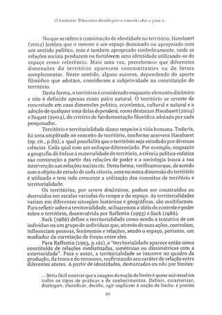 O tiTritórin: Ditereníes abordagens e conceiio c h a v e para a...
No que se refere à constituição de identidade no território, Haesbaert
(2004) lembra que o mesmo é um espaço dominado ou apropriado com
um sentido político, mas é também apropriado simbolicamente, onde as
relações sociais produzem ou fortalecem uma identidade utilizando-se do
espaço como referência. Mais uma vez, percebemos que diferentes
dimensões do território aparecem concomitantes ou de forma
complementar. Neste sentido, alguns autores, dependendo do aporte
filosófico que adotam, consideram a subjetividade na constituição do
território.
Desta forma, o território é considerado enquanto elemento dinâmico
e não é definido apenas como palco natural. O território se reveste de
concretude em suas dimensões política, econômica, cultural e natural e a
adoção de qualquer uma delas dependerá, como destacam Haesbaert (2004)
e Saquet (2004), do critério de fundamentação filosófica adotada por cada
pesquisador.
Território e territorialidade dizem respeito à vida humana. Todavia,
há uma amplitude no conceito de território, conforme assevera Haesbaert
(op. cit., p.Sg), a qual possibilita que o território seja estudado por diversas
ciências. Cada qual com um enfoque diferenciado. Por exemplo, enquanto
a geografia dá ênfase à materialidade do território, a ciência política enfatiza
sua construção a partir das relações de poder e a sociologia busca a sua
intervenção nas relações sociais etc. Desta forma, verificamos que, de acordo
com o objeto de estudo de cada ciência, uma ou outra dimensão do território
é utilizada e tem sido crescente a utilização dos conceitos de território e
territorialidade.
Os territórios, por serem dinâmicos, podem ser construídos ou
destruídos em escalas variadas do tempo e do espaço. As territorialidades
variam em diferentes situações históricas e geográficas, são multiformes.
Para refletir sobre a territorialidade, utilizaremos a idéia de controle e poder
sobre o território, desenvolvida por Raffestin (1993) e Sack (1986).
Sack (1986) define a territorialidade como sendo a tentativa de um
indivíduo ou um grupo de indivíduos que. através de suas ações, controlam,
influenciam pessoas, fenômenos e relações, sendo o espaço, portanto, um
mediador da correlação de forças entre eles.
Para Raffestin (1993, P-i6i), a "territorialidade aparece então como
constituída de relações mediatizadas, simétricas ou dissimétricas com a
exterioridade'"'. Para o autor, a territorialidade se inscreve no quadro da
produção, da troca e do consumo, reafirmando seu caráter de relação entre
diferentes atores. A partir de identidades, demarcadas ou não por limites:
... Seria fácil mostrar que a imagem da noção delimite é quase universal em
todos os tipos de práticas e de c o n h e c i m e n t o s . Definir, caracterizar,
distinguir, classificar, decidir, agir implicam a noção de limite: é preciso
20
 