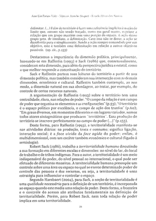 Ann Lia Farias Vale - Marcos Aurelio Saque! - Roseli A l v e s dos Sanios
delimitar. (...) Falar cie território é fazer uma referencia implícita à noção de
limite que, mesmo não sendo traçado, como em geral ocorre, exprime a
relação que um grupo mantém com uma porção do espaço. A ação desse
grupo gera, de imediato, a delimitação. Caso isso não se desse, a ação se
dissolveria pura e simplesmente. Sendo a ação sempre comandada por um
objetivo, este é também uma delimitação em relação a outros objetivos
possíveis, (op. eiL, p.153)
Destacamos a importância da dimensão política, principalmente,
baseando-se em Raffestin (1993) e Sack (19S6) que, consensualmente,
consideram esta dimensão, para além da perspectiva jurídica e estatal, como
a que melhor responde a conceituação do território.
Sack e Raffestin partem suas leituras do território a partir de sua
dimensão política, mas também consideram sua intersecção com as demais
dimensões, econômica e cultural. Raffestin também contempla, ao seu
modo, a dimensão natural em sua abordagem, ao tratar, por exemplo, do
controle de certos recursos naturais.
A argumentação de Raffestin (1993) sobre o território tem uma
centralidade, clara, nas relações de poder. "O campo da relação é um campo
de poder que organiza os elementos e as configurações" (p.53); "O território
é o espaço político por excelência, o campo de ação dos trunfos" (p.60);
"Em graus diversos, em momentos diferentes e em lugares variados, somos
todos atores sintagmáticos que produzem 'territórios'. Essa produção de
território se inscreve perfeitamente no campo de poder (...)" (p.153).
Desta forma, para Raffestin (1993), a territorialidade manifesta-se
nas atividades diárias: na produção, troca e consumo; significa ligação,
interação social; é a face vivida da face agida do poder; enfim, é
multidimensional, com um caráter também econômico e cultural (ligado à
semiologia).
Robert Sack (2986), trabalha a territorialidade humana discutindo
a sua formação em diferentes escalas e dimensões: no nível do lar, do local
de trabalho e de tribos indígenas. Para o autor, a territorialidade é um meio
indispensável do poder, do nível pessoal ao internacional, o qual pode ser
efetuado de diferentes maneiras. A territorialidade humana pressupõe um
controle sobre uma área ou espaço no qual se exerce determinado poder de
controle das pessoas e dos recursos, ou seja. a territorialidade é uma
estratégia para influenciar e controlar o espaço.
Segundo Haesbaert (2004), para Sack. a noção de territorialidade é
uma qualidade necessária para a definição de um território, é incorporada
ao espaço quando este media uma relação de poder. Desta forma, a fronteira
e o controle do acesso são atributos fundamentais na definição de
territorialidade. Porém, para Robert Sack, nem toda relação de poder
implica em uma territorialidade.
 