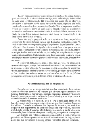 O território: Diferente? abordagens e conceito chave para a..
Robert Sack reconhece a territorialidade como base do poder. Porém,
para este autor, há o não-território, ou seja. nem toda relação é territorial
ou cria uma territorialidade. Há situações nas quais não se efetiva o
tezTitório. A territorialidade, como relação de poder, significa controle,
dominação, comunicação e mesmo classificação. Tem uma postura múltipla
frente ao território, como já apontamos, reconhecendo as dimensões
econômica e cultural da territorialidade. A territorialidade se constitui a
partir de uma delimitação de área, em uma forma de comunicação e em
uma forma de controle espacial.
Como estratégia geográfica de controle de uma área, as políticas
territoriais de posse da terra variam em diferentes contextos sociais. "A
territorialidade é uma expressão geográfica primária do poder social" (Sack,
19S6, p.5). Este é o meio de ligação entre a sociedade e o espaço, e, uma
forma para se compreender as relações históricas entre sociedade, espaço
e tempo. Enfim, cada sociedade produz relações singulares e arranjos
territoriais específicos. Onde há existência de determinado território estará
na relação direta do controle, que cada individuo ou sociedade, exerce sobre
o mesmo.
A territorialidade, grosso modo, pode ser, por isto, na abordagem
territorial (Saquet. 2004), um conceito fundamental na compreensão do
processo de territorialização, formação de territórios, enfim, de nossa vida
diária, acontecendo e manifestando-se, econômica, política e culturalmente,
e, das relações que existem entre estas dimensões sociais do território e
seus componentes naturais, externos à vida orgânica do homem.
As territorialidades de migrantes
Esta síntese das abordagens teóricas sobre o território demonstra a
necessidade de se entender as análises que se restringem à temática dos
lugares de memória, a maneira que possui o homem de apreender o espaço,
levando consigo aspectos culturais (memórias) que se exprimem e
materializam em diferentes territórios.
A mobilidade do homem, que o leva a distintos territórios,
transforma-o em indivíduo que, aparentemente, age desconectado de outros
indivíduos. Contudo, na clareza dos lugares de memória, os territórios
adquirem um suplemento de sentidos de grande importância, pois essa
mobilidade acopla diferentes identidades, formando, a partir de então,
novas relações e redes sociais que se interligam, justapõem e se acoplam.
A utilização das redes sociais na pesquisa sobre a territorialização,
permite a análise de processos de constituição de redes de migração e o
papel dos que comungam o mesmo espaço (parentes, amigos, vizinhos...)
 