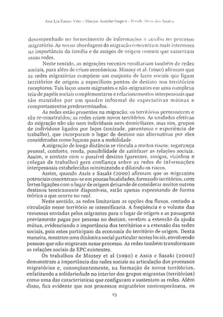 Alia Lia Farias Vale - Marcos Aurelio Sacjuet - Roseli Alves cios Sanfos
desempenhado no fornecimento de informações e auxilio no processo
migratório. As novas abordagens da migração concentram mais interesses
na importância da família e de amigos de origem comum que sustentam
essas redes.
Neste sentido, as migrações'recentes resultariam também de redes
sociais, para além de crises econômicas. Massey et ai. (1990) afirmam que
as redes migratórias compõem um conjunto de laços sociais que ligam
territórios de origem a específicos pontos de destino nos territórios
receptores. Tais laços unem migrantes e não-migrantes em uma complexa
teia de papéis sociais complementares e relacionamentos interpessoais que
são mantidos por um quadro informal de expectativas mútuas e
comportamentos predeterminados.
As redes estão presentes na migração; os territórios permanecem e
são re-construídos; as redes criam novos territórios. As unidades efetivas
da migração não são nem individuais nem domiciliares, mas sim, grupos
de indivíduos ligados por laços (amizade, parentesco e experiência de
trabalho), que incorporam o lugar de destino nas alternativas por eles
consideradas como lugares para a mobilidade.
A migração de longa distância se vincula a muitos riscos: segurança
pessoal, conforto, renda, possibilidade de satisfazer as relações sociais.
Assim, o contato com o possível destino (parentes, amigos, vizinhos e
colegas de trabalho) gera confiança sobre as redes de informações
interpessoais estabelecidas minimizando e diluindo os riscos.
Assim, quando Assis e Sasaki (2000) afirmam que os migrantes
potenciais concentram-se em poucas localidades, formando territórios, com
fortes ligações com o lugar de origem deixando de considerar muitos outros
destinos teoricamente disponíveis, estão apenas expressando de forma
teórica o que ocorre no real.
Neste sentido, as redes limitariam as opções dos fluxos, contudo a
circulação nesse território se intensificaria. A freqüência e o volume das
remessas enviadas pelos migrantes para o lugar de origem e as passagens
previamente pagas por pessoas no destino, revelam a extensão da ajuda
mútua, evidenciando a importância dos territórios e a extensão das redes
sociais, pois estes participam da economia do território de origem. Desta
maneira, mostram uma dinâmica social particular nestes locais, envolvendo
pessoas que não migraram nesse processo. As redes também transformam
as relações sociais da EPC existentes.
Os trabalhos de Massey et al (1990) e Assis e Sasaki (2000)
demonstram a importância das redes sociais na articulação dos processos
migratórios e, conseqüentemente, na formação de novos territórios,
enfatizando a solidariedade no interior dos grupos migrantes (territórios)
como uma das características que configuram e sustentam as redes. Além
disso, fica evidente que nos processos migratórios contemporâneos, os
23
 