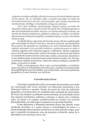O tiTritórin: Ditereníes abordagens e conceiio chave para a...
migrantes mantêm múltiplas relações tanto no território cie destino quanto
no de origem. Há, aí, múltiplas redes e relações que estão no centro da
formação territorial; é um vai e vém incessante, que circula e comunica ao
mesmo tempo, interliga, complementa os lugares e pessoas.
Foi o que verificou, sucintamente, Saquet (2003). ao tratar da
migração italiana para o Brasil no final do século XIX. Simultaneamente a
des-territorialização na Itália, ocorreu a re-territorialização no Brasil, em
virtude de fatores econômicos, políticos e culturais, na Itália e no Brasil.
São processos intimamente ligados e complementares, no caso, no cenário
internacional.
0 referido fluxo migratório do final do século XIX foi condicionado
pela articulação de fatores internos e externos ao Brasil, em decorrência
do processo de expansão do capitalismo no nível internacional. Mesmo
naquele momento e/ou período histórico, substantivaram-se redes e
relações, ligações entre distintos lugares e indivíduos. Muitos migraram
para o Brasil motivados pelas notícias de amigos ou parentes que tinham
se estabelecido anteriormente neste país: muitos, aos poucos, passaram a
enviar dinheiro para os parentes que tinham ficado na Itália, etc. Ou seja,
mantinham relações econômicas, culturais e mesmo políticas; relações de
poder, no Brasil e na Itália.
Enfim, o que queremos dizer é que a territorialidade e o território,
como conceitos, se trabalhados coerentemente, auxiliam na interpretação
da mobilidade da força de trabalho, aqui evidenciada, e de outros processos
geográficos. É uma maneira, um caminho.
Considerações finais
O território, quando discutido, é permeado de precauções, pois pode
ser empregado com vários sentidos, em diferentes momentos e por
diferentes teóricos e estudos. Porém, do ponto de vista da explicação
geográfica, o território deve ser analisado como resultado de um processo
de forças, de relações e produções interconectadas, da articulação mútua
dos aspectos econômicos, políticos e culturais, e, destes com a natureza
nata, no tempo e no espaço, predominando ora uma(s), ora outra(s)
dimensão(sões), em cada lugar e momento e/ou período histórico.
O que determina a dimensão abordada diante das demais, numa
produção científica, é a opção teórica e metodológica do autor e a
contextualização dos processos territoriais em cada período e lugar, para
que o propósito da pesquisa e/ou do processo territorial, possa ter a
abordagem mais coerente com o real.
24
 