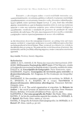 Ana Lta Fartos Valo - Marcos Aurelio Saquei - Rosoh A l v e s d o s Santos
Portanto, a abordagem sobre a territorialidade necessita ser,
concomitantemente, econômica, politica e cultural; é natureza e sociedade
simultaneamente, enraizamento, conexão e redes, domínio e subordinação,
local e global, como apontara Saquet (2004). É, pois, fruto das relações
diárias, momentâneas, que os homens mantêm entre si, com sua natureza
interior e com sua natureza exterior para sobreviverem biológica e
socialmente; resultado e condição do processo de produção de cada
território, de cada lugar. Por isto, sua compreensão nos auxilia a entender
a migração e outros aspectos/processos de nossa vida cotidiana.
A b s t r a c t
As the discussions about the conception of territory are getting more and m o r e
intense, we think it' s important, in this text, to socialize different approaches that
are being produced in Social Science. Thus, we intend, in a didactic way, to help in
the debates that are going on. W e point out the social dimensions of territory, the
territoriality and the possibility of having migratory studies centered in a territorial
approach.
K e y - w o r d s : Territory; Society; Migration.
R e f e r ê n c i a s
ASSIS, G. de O.; SASAKI, E. M. Teoria das migrações internacionais. [CD-
ROM], XII Encontro Nacional da A B E P 2 0 0 0 , GTde Migração, sessão
3 (A migração internacional no final do século), Caxambu, outubro de 2000.
EAJLLYet. Al. Encyclpédie de G e o g r a p h i c . Paris: Economica, 1992.
HAESBAERT, Rogério. C o n c e p ç õ e s de território para e n t e n d e r a
desterrítorialização. RJ: Programa de Pós-Graduação em Geografia/
UFF. 2002.
HAESBAERT, R. Des-caminho e perspectiva do território. In: RIBAS, A.
D.; SPOSITO, E. S.; SAQUET, M. A. (orgs). T e r r i t ó r i o e
d e s e n v o l v i m e n t o : d i f e r e n t e s a b o r d a g e n s . Francisco Beltrão:
Unioeste, 2004.
MASSEY, D. et al. The social organization of migration. In: R e t u r n t o
A z t l a n - the social process of international migration from Western
Mexico, Berkeley, University of California Press, 139-171, 1990.
RAFFESTIN, C. Por u m a g e o g r a f i a do Poder. São Paulo: Ática, 1993-
RATZEL, F. As leis do crescimento espacial dos estados. In: MORAES, A.
C. Ratzeí. São Paulo: Ática, 1990a. p. 175-192.
RATZEL, F. Geografia do homem (Antropogeografia). In: MORAES, A. C.
Ratzel. SP: Ática, 1990b. p. 32-107.
25
 