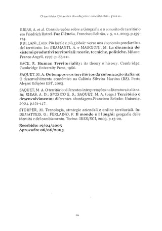 O território: Diferente? a b o r d a g e n s e conceito chave para a..
RIBAS: A. et al. Considerações sobre a Geografia e o conceito de território
em Friedrich Ratzel. Faz Ciência, Francisco Beltrão, v. 5, n.i, 2003. p.159-
174-
RULLANI, Enzo. Piu locale e piú globale: verso una economia postfordista
del territorio. In: BRAMANTÍ, A. e MAGGIONI, M. La dinamica dei
sistemi produttivi territoriali: teorie, tecniche, politiche. Milano:
Franco Angeli, 1997. p. S5-111.
SACK, R. Human Territoriality: its theory e history. Cambridge:
Cambridge University Press, 1986.
SAQUET, M. A. Os tempos c os territórios da colonização italiana:
0 desenvolvimento econômico na Colônia Silveira Martins (RS). Porto
Alegre: Edições EST, 2003.
SAQUET, M. A. O território: diferentes interpretações na literatura italiana.
In; RIBAS, A. D.; SPOSITO E. S.; SAQUET, M. A. (orgs.) T e r r i t ó r i o e
desenvolvimento: diferentes abordagens.Francisco Beltrão: Unioeste,
2004. p.121-147.
STORPER, M. Tecnologia, strategie aziendali e ordine territoriali. In:
DEMATTEIS, G.; FERLAINO, F. XI mondo e I luoghi: geografie delle
identità e dei cambiamento. Torino: 1RES/SGI, 2003. p.13-20.
Recebido: 19/04/2005
Aprovado: 06/06/2005
z6
 