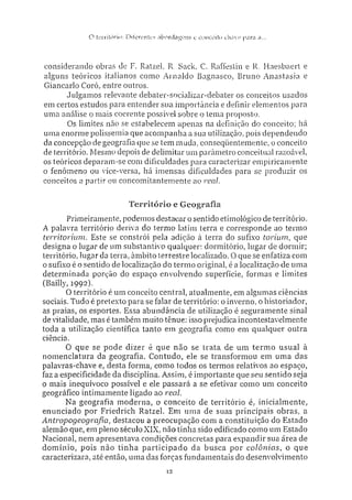 O tiTritórin: Ditereníes a b o r d a g e n s e conceiio chave para a...
considerando obras de F. RatzeL R. Sack, C. Raffestin e R. Haesbaert e
alguns teóricos italianos como Arnaldo Bagnasco, Bruno Anastasia e
Giancarlo Corò, entre outros.
Julgamos relevante debater-socializar-debater os conceitos usados
em certos estudos para entender sua importância e definir elementos para
uma análise o mais coerente possível sobre o lema proposto.
Os limites não se estabelecem apenas na definição do conceito; há
uma enorme polissemia que acompanha a sua utilização, pois dependendo
da concepção de geografia que se tem muda, conseqüentemente, o conceito
de território. Mesmo depois de delimitar um parâmetro conceituai razoável,
os teóricos deparam-se com dificuldades para caracterizar empiricamente
o fenômeno ou vice-versa, há imensas dificuldades para se produzir os
conceitos a partir ou concomitantemente ao real.
Território e Geografia
Primeiramente, podemos destacar o sentido etimológico de território.
A palavra território deriva do termo latim terra e corresponde ao termo
territorium. Este se constrói pela adição à terra do sufixo torium, que
designa o lugar de um substantivo qualquer: dormitório, lugar de dormir;
território, lugar da terra, âmbito terrestre localizado. O que se enfatiza com
o sufixo é o sentido de localização do termo original é a localização de uma
determinada porção do espaço envolvendo superfície, formas e limites
(Bailly, 1992).
O território é um conceito central, atualmente, em algumas ciências
sociais. Tudo é pretexto para se falar de território: o inverno, o historiador,
as praias, os esportes. Essa abundância de utilização é seguramente sinal
de vitalidade, mas é também muito tênue: isso prejudica incontestavelmente
toda a utilização científica tanto em geografia como em qualquer outra
ciência.
O que se pode dizer é que não se trata de um termo usual à
nomenclatura da geografia. Contudo, ele se transformou em uma das
palavras-chave e, desta forma, como todos os termos relativos ao espaço,
faz a especificidade da disciplina. Assim, é importante que seu sentido seja
o mais inequívoco possível e ele passará a se efetivar como um conceito
geográfico intimamente ligado ao real.
Na geografia moderna, o conceito de território é. inicialmente,
enunciado por Friedrich Ratzel. Em uma de suas principais obras, a
Antropogeografia, destacou a preocupação com a constituição do Estado
alemão que, em pleno século XIX, não tinha sido edificado como um Estado
Nacional, nem apresentava condições concretas para expandir sua área de
domínio, pois não tinha participado da busca por colôiiias, o que
caracterizara, até então, uma das forças fundamentais do desenvolvimento
12
 