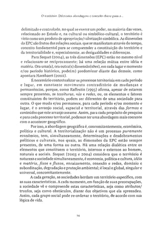 O tiTritórin: Ditereníes a b o r d a g e n s e conceiio chave para a...
delimitado e controlado, no qual se exerce um poder, na maioria das vezes,
relacionado ao Estado e, na cultural ou simbólico-cultural, o território é
visto como um produto de apropriação/valorização simbólica. As dimensões
da EPC são frutos das relações sociais, que se manifestam através do tempo,
conceito fundamental para se compreender a constituição do território e
da territorialidade e, especialmente, as desigualdades e diferenças.
Para Saquet (2004), as três dimensões (EPC) estão no mesmo nível
e relacionam-se reciprocamente: há uma relação mútua entre idéia e
matéria. Ora uma(s). ora outra(s) dímensão(sões), em cada lugar e momento
e/ou período histórico, pode(m) predominar diante das demais, como
apontara Hacsbaert (2002).
É necessário contextualizar os processos territoriais em cada período
e lugar, em constante movimento contraditório de mudanças e
permanências, porque, como Raffestin (1993) afirma, apesar de estarem
sempre presentes, as tessituras, nós e redes, ou, os elementos e fatores
constituintes do território, podem ser diferentes de uma sociedade para
outra. O que muda e/ou permanece, para cada período e/ou momento e
lugar, é o arranjo social, espacial e territorial, através das formas e
conteúdos que este arranjo assume. Assim, para cada propósito de pesquisa
e para cada processo territorial, podemos ter uma abordagem mais coerente
com o acontecer geográfico.
Por isso, a abordagem geográfica é, concomitantemente, econômica,
política e cultural. A territorialização não é um processo puramente
econômico, tem, simultaneamente, determinações e desdobramentos
políticos e culturais, nos quais, as dimensões da EPC estão sempre
presentes, de uma forma ou outra. Há uma relação dialética entre os
elementos que constituem o território, internos e externos ao homem,
naturais e sociais. Saquet (2003 e 2004) considera que o território é
natureza e sociedade simultaneamente, é economia, política e cultura, idéia
e matéria, fixos e fluxos, enraizamento, conexão e redes, domínio e
subordinação, degradação e proteção ambiental; é local e global, singular e
universal, concomitantemente.
A cada geração, as sociedades herdam um território específico, com
as suas características. A cada momento, em função de suas preocupações,
a sociedade vê e compreende estas características, seja como atributos/
trunfos, seja como obstáculos, diante dos objetivos que ela apreendeu.
Assim, cada grupo social pode re-ordenar o território, de acordo com sua
lógica de vida.
14
 