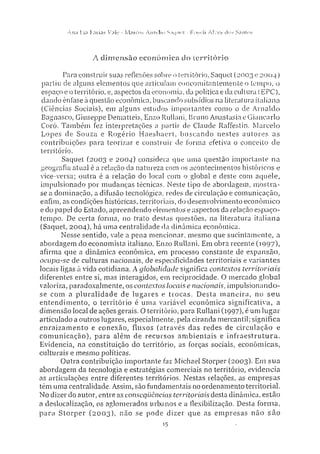 Ann Lia Farias Vaie - Marcos Aurelio Saquei - Roseli ASves dos Santos
A dimensão e c o n ô m i c a do território
Para construir suas reflexões sobre o território. Saquei (2003 e 2004)
partiu de alguns elementos que articulam concomitantemente o tempo, o
espaço e o território, e, aspectos da economia, da política e da cultura (EPC),
dando ênfase à questão econômica, buscando subsídios na literatura italiana
(Ciências Sociais), em alguns estudos importantes como o de Arnaldo
Bagnasco, Giuseppe Dematteis, Enzo Rullani,, Bruno Anastasia e Giancarlo
Corò. Também fez interpretações a partir de Claude Raffestin, Marcelo
Lopes de Souza e Rogério Haesbaert, buscando nestes autores as
contribuições para teorizar e construir de forma efetiva o conceito de
território.
Saquet (2003 e 2004) considera que uma questão importante na
geografia atuai é a relação da natureza com os acontecimentos históricos e
vice-versa; outra é a relação do local com o global e deste com aquele,
impulsionado por mudanças técnicas. Neste tipo de abordagem, mostra-
se a dominação, a difusão tecnológica, redes de circulação e comunicação,
enfim, as condições históricas, territoriais, do desenvolvimento econômico
edo papel do Estado, apreendendo elementos e aspectos da relação espaço-
tempo. De certa forma, no trato destas questões, na literatura italiana
(Saquet, 2004), há uma centralidade da dinâmica econômica.
Nesse sentido, vale a pena mencionar, mesmo que sucintamente, a
abordagem do economista italiano, Enzo Rullani. Em obra recente (1997),
afirma que a dinâmica econômica, em processo constante de expansão,
ocupa-se de culturas nacionais, de especificidades territoriais e variantes
locais ligas à vida cotidiana. A globalidade significa contextos territoriais
diferentes entre si, mas interagidos, em reciprocidade. O mercado global
valoriza, paradoxalmente, os contextos locais e nacionais, impulsionando-
se com a pluralidade de lugares e trocas. Desta maneira, no seu
entendimento, o território é uma variável econômica significativa, a
dimensão local de ações gerais. O território, para Rullani (1997), é um lugar
articulado a outros lugares, especialmente, pela ciranda mercantil; significa
enraizamento e conexão, fluxos (através das redes de circulação e
comunicação), para além de recursos ambientais e infraestrutura.
Evidencia, na constituição do território, as forças sociais, econômicas,
culturais e mesmo políticas.
Outra contribuição importante faz Michael Storper (2003). Em sua
abordagem da tecnologia e estratégias comerciais no território, evidencia
as articulações entre diferentes territórios. Nestas relações, as empresas
têm uma centralidade. Assim, são fundamentais no ordenamento territorial.
No dizer do autor, entre as conseqüências territoriais desta dinâmica, estão
a deslocalização, os aglomerados urbanos e a flexibilização. Desta forma,
para Storper (2003), não se pode dizer que as empresas não são
15
 