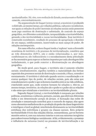 O território: Ulícn-nics .iborda^ens e conceito ctuive para n.
territorializadas. Há, sim, com mediação do Estado, enraizamento e fluidez,
conexão, concomitantemente.
Na argumentação de Saquet (2003 e 2004), o território é produzido
e efetivado, ao mesmo tempo, por relações políticas, culturais e econômicas,
nas quais as relações de poder inerentes às relações sociais estão presentes
num jogo contínuo de dominação e submissão, de controle do espaço
geográfico, em diferentes centralidades, temporalidades e territorialidades,
gerando a des-territorialidade e novas territorialidades. Esse território é
construído socialmente, resultado do processo de apropriação e domínio
de um espaço, cotidianamente, inscrevendo-se num campo de poder, de
relações socioespaciais.
Em suas reflexões, embora Saquet tenda a 'explorar' mais a dimensão
econômica do território e do processo de territorialização, considera que
as três dimensões (EPC), são e estão relacionadas e, por isso,
condicionam-se; são indissociáveis e o reconhecimento desta articulação
se faz necessário para superar os limites impostos por cada abordagem feita
isoladamente, o que pode remeter a dicotomização na abordagem
geográfica.
De modo geral, para Saquet, o território não é somente relações
sociais; simultaneamente, significa também a materialidade das formas
espaciais dos processos sociais de dominação e controle; é fluxo, conexão e
enraizamento. O território é efetivado quando ocorre a manifestação e se
exerce qualquer tipo de poder, de relações sociais, pois são estas que
consubstanciam o poder e que os homens mantêm entre si na vida cotidiana,
concluindo assim que, onde existem homens há relações e, têm-se, ao
mesmo tempo, territórios. As relações são o poder e o poder são as relações
e são estas que cristalizam o território e as territorialidades plurais.
Segundo Saquet (2004), a territorialidade é composta por relações
políticas, econômicas e culturais, portanto, sociais, que efetivam diferentes
redes e um determinado campo defoj-ças. A formação das redes de
circulação e comunicação contribui para o controle do espaço; elas agem
como elementos mediadores da re-produção do poder da classe hegemônica
e interligam o local ao global, interferindo diretamente na territorialidade
cotidiana dos indivíduos e grupos ou classes sociais. Esta própria
territorialidade é fruto das relações diárias, momentâneas, que os homens
mantêm entre si, com sua natureza interior e com sua natureza inorgânica
para sobreviverem biológica e socialmente. Ai há, evidentemente, a presença
e influência da natureza [nata) no processo de territorialização e na
16
 
