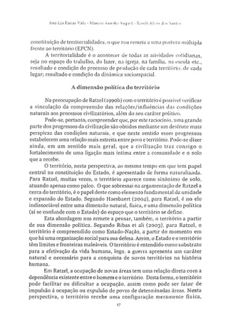 A n a Lia Farias Vale • Marcos Aurelio Saque!" - Roseli A l v e s dos S.infos
constituição de territorialidades, o que nos remete a uma postura múltipla
frente ao território (EPCN).
A territorialidade é o acontecer de todas as atividades cotidianas,
seja no espaço do trabalho, do lazer, na igreja, na família, na escola etc.,
resultado e condição do processo de produção de cada território, de cada
lugar; resultado e condição da dinâmica socioespacial.
A dimensão política do território
Na preocupação de Ratzel (1990b) com o território é possível verificar
a vinculação da compreensão das relações/influências das condições
naturais aos processos civiliza tórios, além do seu caráter político.
Pode-se, portanto, compreender que, por este raciocínio, uma grande
parte dos progressos da civilização são obtidos mediante um desfrute mais
perspicaz das condições naturais, e que neste sentido esses progressos
estabelecem uma relação mais estreita entre povo e território. Pode-se dizer
ainda, em um sentido mais geral, que a civilização traz consigo o
fortalecimento de uma ligação mais íntima entre a comunidade e o solo
que a recebe.
O território, nesta perspectiva, ao mesmo tempo em que tem papel
central na constituição do Estado, é apresentado de forma naturalizada.
Para Ratzel, muitas vezes, o território aparece como sinónimo de solo,
atuando apenas como palco. O que sobressai na argumentação de Ratzel a
cerca do território, é o papel deste como elemento fundamental da unidade
e expansão do Estado. Segundo Haesbaert (2004), para Ratzel, é 110 elo
indissociável entre uma dimensão natural, física, e uma dimensão política
(aí se confunde com o Estado) do espaço que o território se define.
Esta abordagem nos remete a pensar, também, o território a partir
de sua dimensão política. Segundo Ribas et ali (2003), para Ratzel, o
território é compreendido como Estado-Nação, a partir do momento em
que há uma organização social para sua defesa. Assim, o Estado e o território
têm limites e fronteiras maleáveis. O território é entendido como substrato
para a efetivação da vida humana, logo, a guerra apresenta um caráter
natural e necessário para a conquista de novos territórios na história
humana.
Em Ratzel, a ocupação de novas áreas tem uma relação direta com a
dependência existente entre o homem e o território. Desta forma, o território
pode facilitar ou dificultar a ocupação, assim como pode ser fator de
impulsão à ocupação ou expulsão de povos de determinadas áreas. Nesta
perspectiva, o território recebe uma configuração meramente física,
17
 