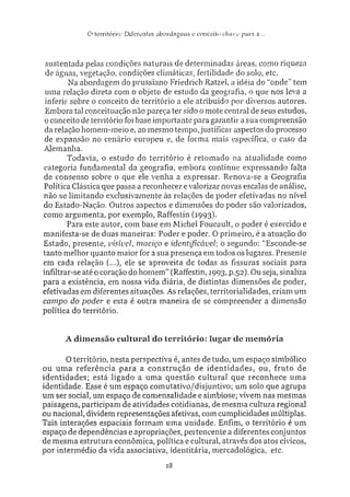 O tiTritórin: Ditereníes a b o r d a g e n s e conceiio chave para a...
sustentada pelas condições naturais de determinadas áreas, como riqueza
de águas, vegetação, condições climáticas, fertilidade do solo, etc.
Na abordagem do prussiano Friedrich Ratzel, a idéia do "onde" tem
uma relação direta com o objeto de estudo da geografia, o que nos leva a
inferir sobre o conceito de território a ele atribuído por diversos autores.
Embora tal conceituação não pareça ter sido o mote central de seus estudos,
o conceito de território foi base importante para garantir a sua compreensão
da relação homem-meio e. ao mesmo tempo, justificar aspectos do processo
de expansão no cenário europeu e, de forma mais específica, o caso da
Alemanha.
Todavia, o estudo do território é retomado na atualidade como
categoria fundamental da geografia, embora continue expressando falta
de consenso sobre o que ele venha a expressar. Renova-se a Geografia
Política Clássica que passa a reconhecer e valorizar novas escalas de análise,
não se limitando exclusivamente às relações de poder efetivadas no nível
do Estado-Nação. Outros aspectos e dimensões do poder são valorizados,
como argumenta, por exemplo, Raffestin (1993}.
Para este autor, com base em Michel Foucau.it, o poder é exercido e
manifesta-se de duas maneiras: Poder e poder. O primeiro, é a atuação do
Estado, presente, visível, maciço e identificável: o segundo: "Esconde-se
tanto melhor quanto maior for a sua presença em todos os lugares. Presente
em cada relação (...), ele se aproveita de todas as fissuras sociais para
infiltrar-se até o coração do homem" (Raffestin, 1993, p.52). Ou seja, sinaliza
para a existência, em nossa vida diária, de distintas dimensões de poder,
efetivadas em diferentes situações. As relações, territorialidades, criam um
campo do poder• e esta é outra maneira de se compreender a dimensão
política do território.
A dimensão cultural do território: lugar de memória
O território, nesta perspectiva é, antes de tudo, um espaço simbólico
ou uma referência para a construção de identidades, ou, fruto de
identidades; está ligado a uma questão cultural que reconhece uma
identidade. Esse é um espaço comutativo/disjuntivo; um solo que agrupa
um ser social, um espaço de comensalidade e simbiose; vivem nas mesmas
paisagens, participam de atividades cotidianas, de mesma cultura regional
ou nacional, dividem representações afetivas, com cumplicidades múltiplas.
Tais interações espaciais formam uma unidade. Enfim, o território é um
espaço de dependências e apropriações, pertencente a diferentes conjuntos
de mesma estrutura econômica, política e cultural, através dos atos cívicos,
por intermédio da vida associativa, identitária, mercadológica, etc.
18
 