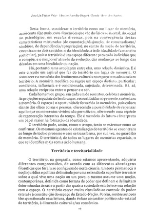 A n a Lia Farias Vale • Marcos Aurelio Saque!" - Roseli A l v e s dos S.infos
Desta forma, considerar o território como um lugar de memória,
acrescenta algo mais, com dimensões que vão do físico ao mental, do social
ao psicológico, em escalas diversas, pois na convergência destas
características misturadas (de comutação/disjunção, de comensalismo/
simbiose, de dependência/apropriação), no centro da noção de território,
encontram-se dois sentidos: o da identidade, a individualidade (a maneira
particular), pois o território é um espaço diferente para cada indivíduo que
o compõe, e o temporal através da evolução, das mudanças ao longo das
décadas em uma localidade ou nação.
Há, portanto, uma acoplagem entre elas, uma relação dinâmica. E é
este circuito em espiral que faz do território um lugar de memória. O
acontecer e a memória dos fenômenos culturais no espaço consubstanciam
território. A memória modifica ou sugere um espaço distinto, particular:
condiciona, influencia e é condicionada, sujeitada, determinada. Há, aí,
uma relação recíproca entre o pensar e o ser.
Cada homem ou grupo, em cada um de seus atos, celebra a memória.
As projeções espaciais de lembranças, reconstituídas no presente, sustentam
a memória. O espaço é a oportunidade fornecida às memórias, pois coloca
diante dos olhos coisas e pessoas, oferecendo a possibilidade de repensar
aquilo que os momentos vividos não permitiram, oferecendo uma espécie
de regeneração interativa do tempo. Ele é memória do futuro e interpreta
um papel maior na formação da identidade.
O território pode, assim, como o tempo, tanto se extenuar como se
confirmar. Os mesmos agentes de cristalização do território se encontram
ao longo de todo o processo e esse se transforma, por sua vez, no guardião
de memória. O território é, de todos os lugares de memórias espaciais, o
que se identifica mais com a ação humana.
Território e territorialidade
O território, na geografia, como estamos apresentando, adquiriu
diferentes compreensões, de acordo com as diferentes abordagens
filosóficas que foram se configurando nesta ciência. Embora permaneça a
noção jurídica e política delimitada por uma extensão da superfície terrestre
sobre a qual vive uma nação ou um povo, o mesmo assume uma noção,
contemporânea, definida como formas de poder que definem e delimitam
determinadas áreas e a partir das quais a sociedade estabelece sua relação
com o espaço. O território esteve muito vinculado ao controle do poder
estatal e à constituição do espaço do Estado-Nação. Porém, muitos autores
têm questionado essa leitura, dando ênfase ao caráter político não-estatal
do território, à dimensão cultural e/ou econômica.
19
 