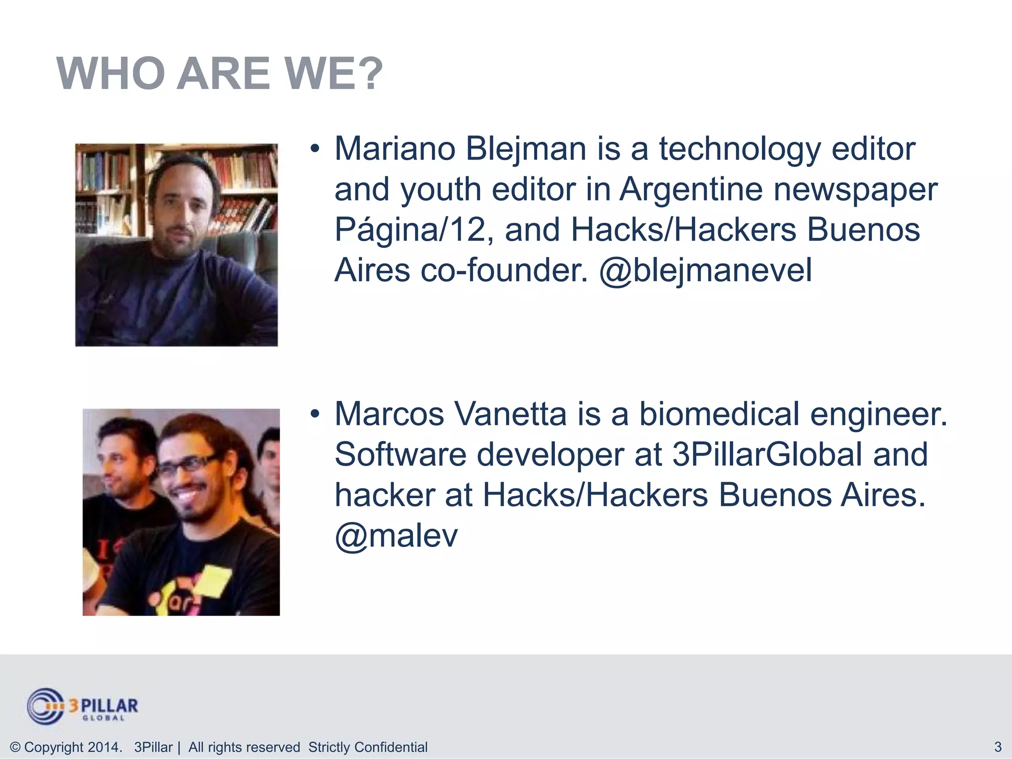 WHO ARE WE?
• Mariano Blejman is a technology editor
and youth editor in Argentine newspaper
Página/12, and Hacks/Hackers Buenos
Aires co-founder. @blejmanevel

• Marcos Vanetta is a biomedical engineer.
Software developer at 3PillarGlobal and
hacker at Hacks/Hackers Buenos Aires.
@malev

© Copyright 2014. 3Pillar | All rights reserved Strictly Confidential

3

 