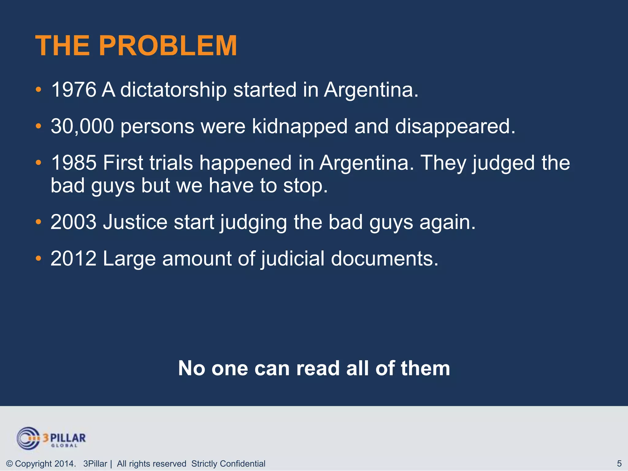 THE PROBLEM
• 1976 A dictatorship started in Argentina.

• 30,000 persons were kidnapped and disappeared.
• 1985 First trials happened in Argentina. They judged the
bad guys but we have to stop.
• 2003 Justice start judging the bad guys again.
• 2012 Large amount of judicial documents.

No one can read all of them

© Copyright 2014. 3Pillar | All rights reserved Strictly Confidential

5

 