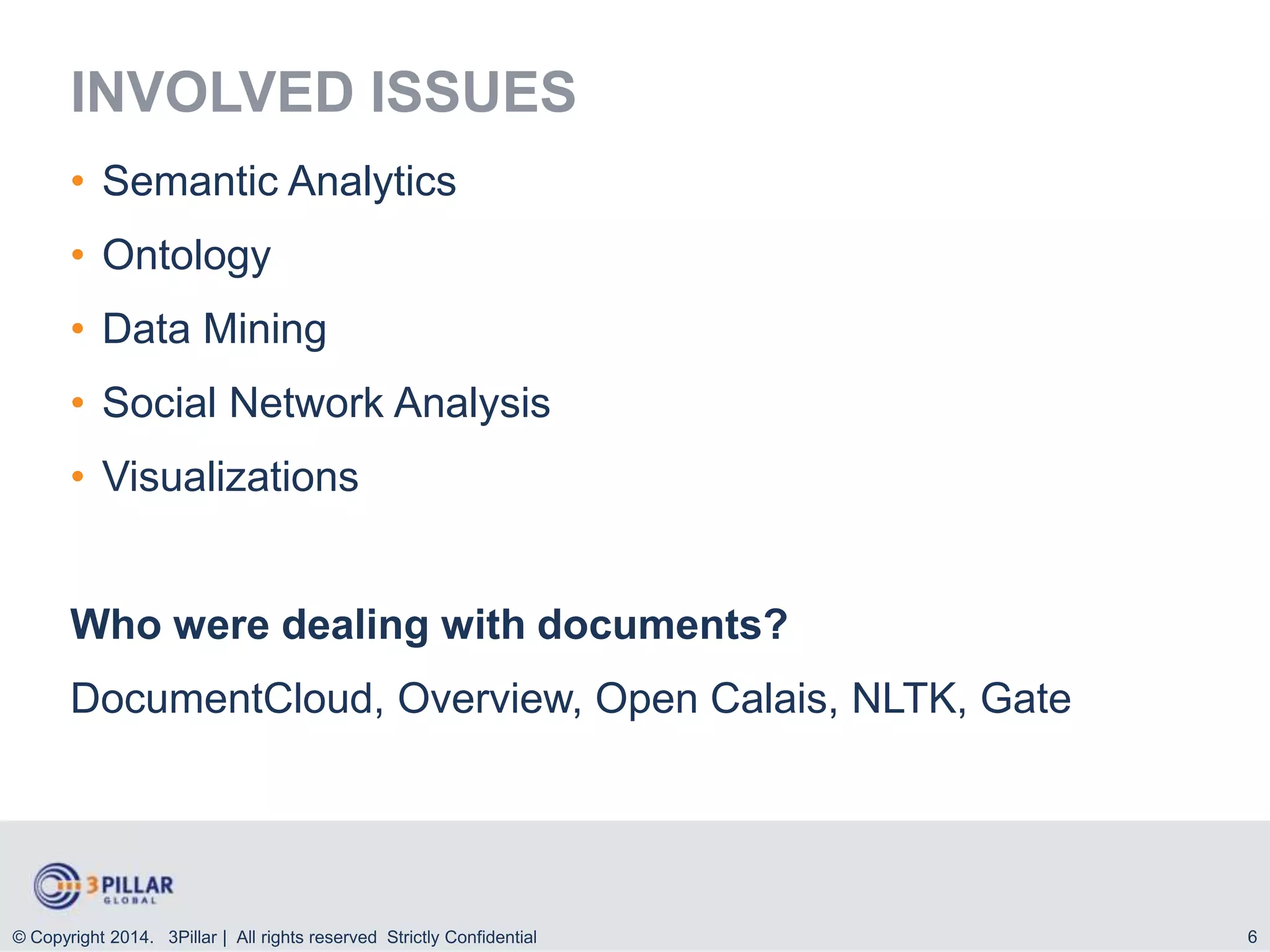 INVOLVED ISSUES
• Semantic Analytics

• Ontology
• Data Mining
• Social Network Analysis

• Visualizations

Who were dealing with documents?

DocumentCloud, Overview, Open Calais, NLTK, Gate

© Copyright 2014. 3Pillar | All rights reserved Strictly Confidential

6

 