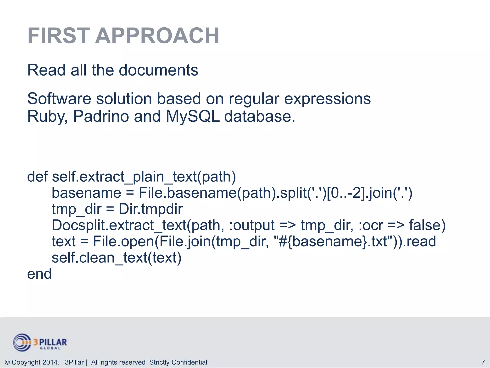 FIRST APPROACH
Read all the documents

Software solution based on regular expressions
Ruby, Padrino and MySQL database.

def self.extract_plain_text(path)
basename = File.basename(path).split('.')[0..-2].join('.')
tmp_dir = Dir.tmpdir
Docsplit.extract_text(path, :output => tmp_dir, :ocr => false)
text = File.open(File.join(tmp_dir, "#{basename}.txt")).read
self.clean_text(text)
end

© Copyright 2014. 3Pillar | All rights reserved Strictly Confidential

7

 