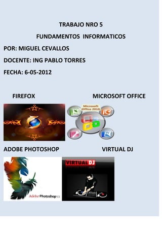 TRABAJO NRO 5
            FUNDAMENTOS INFORMATICOS
POR: MIGUEL CEVALLOS
DOCENTE: ING PABLO TORRES
FECHA: 6-05-2012


  FIREFOX                   MICROSOFT OFFICE




ADOBE PHOTOSHOP                VIRTUAL DJ
 