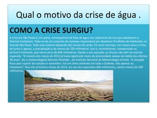 Qual o motivo da crise de água .
COMO A CRISE SURGIU?
A crise em São Paulo é, em parte, consequência da falta de água nas cabeceiras de rios que abastecem o
Sistema Cantareira. Trata-se de um conjunto de represas responsável por abastecer 9 milhões de habitantes na
Grande São Paulo. Todo esse sistema depende das chuvas do verão. Em anos normais, nos meses secos e frios,
de junho a agosto, a precipitação é de menos de 150 milímetros. Isso é, normalmente, compensado no
primeiro trimestre, que soma cerca de 600 milímetros. Desde o ano passado, as chuvas não vêm no volume
esperado. “A maioria dos meses de 2013 já havia registrado níveis de pluviosidade abaixo da média dos últimos
30 anos”, diz o meteorologista Marcelo Shneider , do Instituto Nacional de Meteorologia (Inmet). “A situação
ficou pior a partir de outubro e novembro. Foi um clima anômalo em todo o Sudeste, não apenas na
Cantareira.” Nos três primeiros meses de 2014, em vez dos esperados 600 milímetros, caíram menos de 300
milímetros.
 