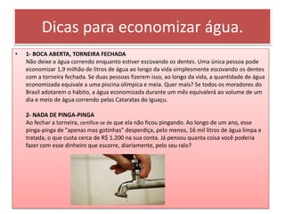 Dicas para economizar água.
• 1- BOCA ABERTA, TORNEIRA FECHADA
Não deixe a água correndo enquanto estiver escovando os dentes. Uma única pessoa pode
economizar 1,9 milhão de litros de água ao longo da vida simplesmente escovando os dentes
com a torneira fechada. Se duas pessoas fizerem isso, ao longo da vida, a quantidade de água
economizada equivale a uma piscina olímpica e meia. Quer mais? Se todos os moradores do
Brasil adotarem o hábito, a água economizada durante um mês equivalerá ao volume de um
dia e meio de água correndo pelas Cataratas do Iguaçu.
2- NADA DE PINGA-PINGA
Ao fechar a torneira, certifice-se de que ela não ficou pingando. Ao longo de um ano, esse
pinga-pinga de "apenas mas gotinhas" desperdiça, pelo menos, 16 mil litros de água limpa e
tratada, o que custa cerca de R$ 1.200 na sua conta. Já pensou quanta coisa você poderia
fazer com esse dinheiro que escorre, diariamente, pelo seu ralo?
 