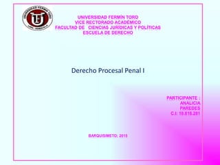 UNIVERSIDAD FERMÍN TORO
VICE RECTORADO ACADÉMICO
FACULTAD DE CIENCIAS JURÍDICAS Y POLÍTICAS
ESCUELA DE DERECHO
Derecho Procesal Penal I
PARTICIPANTE :
ANALICIA
PAREDES
C.I: 19.818.281
BARQUISIMETO; 2015
 