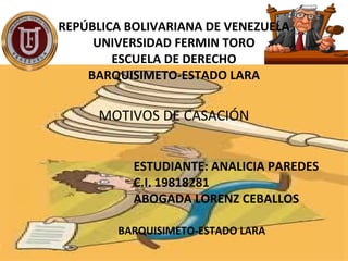 REPÚBLICA BOLIVARIANA DE VENEZUELA
UNIVERSIDAD FERMIN TORO
ESCUELA DE DERECHO
BARQUISIMETO-ESTADO LARA
MOTIVOS DE CASACIÓN
ESTUDIANTE: ANALICIA PAREDES
C.I. 19818281
ABOGADA LORENZ CEBALLOS
BARQUISIMETO-ESTADO LARA
 