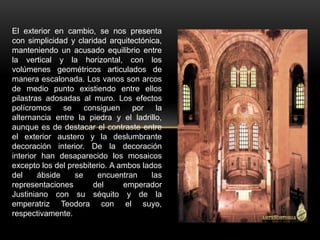 El exterior en cambio, se nos presenta
con simplicidad y claridad arquitectónica,
manteniendo un acusado equilibrio entre
la vertical y la horizontal, con los
volúmenes geométricos articulados de
manera escalonada. Los vanos son arcos
de medio punto existiendo entre ellos
pilastras adosadas al muro. Los efectos
polícromos se consiguen por la
alternancia entre la piedra y el ladrillo,
aunque es de destacar el contraste entre
el exterior austero y la deslumbrante
decoración interior. De la decoración
interior han desaparecido los mosaicos
excepto los del presbiterio. A ambos lados
del ábside se encuentran las
representaciones del emperador
Justiniano con su séquito y de la
emperatriz Teodora con el suyo,
respectivamente.
 