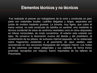Fue realizada al parecer por trabajadores de la zona y construida en gran
parte con materiales locales. Ladrillos delgados y largos, separados por
juntas de mortero bastante gruesas. La bóveda, muy ligera, que cubre el
tramo central, no está construida de ladrillos en sardinel, sino mediante la
técnica occidental de tubos de cerámica insertados unos en otros dispuestos
en hileras horizontales, de modo concéntrico. Al exterior esta cubierta con
tejas. Se conserva la decoración musiva del ábside y del presbiterio, el
revestimiento de los pilares, de suntuoso mármol jaspeado, se ha restaurado
sobre fragmentos existentes y el pavimento de opus sextiles, está
reconstruido en dos secciones triangulares del octógono interior. Los fustes
de las columnas con basas poligonales y sus capiteles de forma tronco
piramidal, esculpidos con trépano, fueron importados de los talleres de
Proconesia.
 