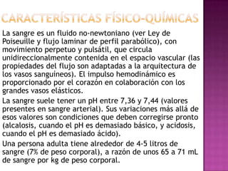La sangre es un fluido no-newtoniano (ver Ley de
Poiseuille y flujo laminar de perfil parabólico), con
movimiento perpetuo y pulsátil, que circula
unidireccionalmente contenida en el espacio vascular (las
propiedades del flujo son adaptadas a la arquitectura de
los vasos sanguíneos). El impulso hemodinámico es
proporcionado por el corazón en colaboración con los
grandes vasos elásticos.
La sangre suele tener un pH entre 7,36 y 7,44 (valores
presentes en sangre arterial). Sus variaciones más allá de
esos valores son condiciones que deben corregirse pronto
(alcalosis, cuando el pH es demasiado básico, y acidosis,
cuando el pH es demasiado ácido).
Una persona adulta tiene alrededor de 4-5 litros de
sangre (7% de peso corporal), a razón de unos 65 a 71 mL
de sangre por kg de peso corporal.
 