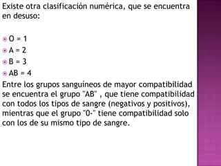 Existe otra clasificación numérica, que se encuentra
en desuso:
 O = 1
 A = 2
 B = 3
 AB = 4
Entre los grupos sanguíneos de mayor compatibilidad
se encuentra el grupo "AB" , que tiene compatibilidad
con todos los tipos de sangre (negativos y positivos),
mientras que el grupo "0-" tiene compatibilidad solo
con los de su mismo tipo de sangre.
 