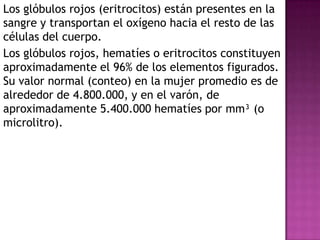 Los glóbulos rojos (eritrocitos) están presentes en la
sangre y transportan el oxígeno hacia el resto de las
células del cuerpo.
Los glóbulos rojos, hematíes o eritrocitos constituyen
aproximadamente el 96% de los elementos figurados.
Su valor normal (conteo) en la mujer promedio es de
alrededor de 4.800.000, y en el varón, de
aproximadamente 5.400.000 hematíes por mm³ (o
microlitro).
 