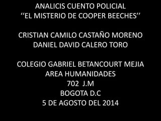 ANALICIS CUENTO POLICIAL
‘‘EL MISTERIO DE COOPER BEECHES’’
CRISTIAN CAMILO CASTAÑO MORENO
DANIEL DAVID CALERO TORO
COLEGIO GABRIEL BETANCOURT MEJIA
AREA HUMANIDADES
702 J.M
BOGOTA D.C
5 DE AGOSTO DEL 2014
 