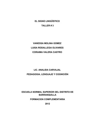EL SIGNO LINGÜÍSTICO

              TALLER # 3




        VANESSA MOLINA GOMEZ

       LUISA RODALLEGA OLIVARES

        CORAIMA VALERA CASTRO




         LIC. ANALIDA CARVAJAL

   PEDAGOGIA, LENGUAJE Y COGNICIÓN




ESCUELA NORMAL SUPERIOR DEL DISTRITO DE
            BARRANQUILLA

      FORMACION COMPLEMENTARIA

                 2012
 