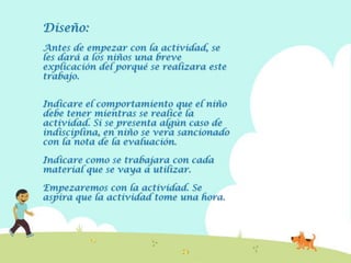 Diseño:
Antes de empezar con la actividad, se
les dará a los niños una breve
explicación del porqué se realizara este
trabajo.


Indicare el comportamiento que el niño
debe tener mientras se realice la
actividad. Si se presenta algún caso de
indisciplina, en niño se vera sancionado
con la nota de la evaluación.

Indicare como se trabajara con cada
material que se vaya a utilizar.

Empezaremos con la actividad. Se
aspira que la actividad tome una hora.
 