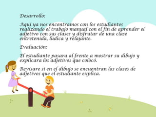 Desarrollo:
Aquí ya nos encontramos con los estudiantes
realizando el trabajo manual con el fin de aprender el
adjetivo con sus clases y disfrutar de una clase
entretenida, lúdica y relajante.
Evaluación:
El estudiante pasara al frente a mostrar su dibujo y
explicara los adjetivos que colocó.
Revisare si en el dibujo se encuentran las clases de
adjetivos que el estudiante explica.
 