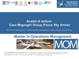 Analisi di settore:
         Caso Magnaghi Group (Focus Sky Arrow)
    Amato Paolo, Colanera Antonio, Fontebasso Massimo, Mazzei Salvatore, Pagliocca Giancarlo, Simonelli Fortuna




                    Master in Operations Management



“Centro specialistico di Alta formazione” del comparto industriale aeronautico campano, facente parte del Programma Regionale
unitario 2007/2013, approvato con D.G.R. n.1675 del 24/10/2008, e aggiudicato in via definitiva dalla Regione Campania - A.G.C. 17,
in data 04/03/2010, con D.D. n. 53 con indicazione di STOA’ - S.C.p.A quale Associato Capogruppo.
 