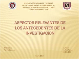 REPUBLICA BOLIVARIANA DE VENEZUELA
                 UNIVERSIDAD FERMIN TORO- BARQUISIMETO
                 ESCUELA DE RELACIONES INDUSTRIALES (SAIA)
                        CATEDRA: SEMINARIO DE TEG




Profesora:                                                   Alumna:
Yamilet Lucena                                               Analids Roman
                                                             17.652.325

                                 Enero 2013
 