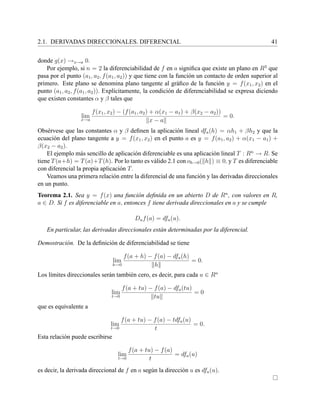 2.1. DERIVADAS DIRECCIONALES. DIFERENCIAL 41
donde g(x) →x→a 0.
Por ejemplo, si n = 2 la diferenciabilidad de f en a signiﬁca que existe un plano en R3
que
pasa por el punto (a1, a2, f(a1, a2)) y que tiene con la funci´on un contacto de orden superior al
primero. Este plano se denomina plano tangente al gr´aﬁco de la funci´on y = f(x1, x2) en el
punto (a1, a2, f(a1, a2)). Expl´ıcitamente, la condici´on de diferenciabilidad se expresa diciendo
que existen constantes α y β tales que
limx→a
f(x1, x2) − (f(a1, a2) + α(x1 − a1) + β(x2 − a2))
x − a
= 0.
Obs´ervese que las constantes α y β deﬁnen la aplicaci´on lineal dfa(h) = αh1 + βh2 y que la
ecuaci´on del plano tangente a y = f(x1, x2) en el punto a es y = f(a1, a2) + α(x1 − a1) +
β(x2 − a2).
El ejemplo m´as sencillo de aplicaci´on diferenciable es una aplicaci´on lineal T : Rn
→ R. Se
tiene T(a+h) = T(a)+T(h). Por lo tanto es v´alido 2.1 con oh→0( h ) ≡ 0, y T es diferenciable
con diferencial la propia aplicaci´on T.
Veamos una primera relaci´on entre la diferencial de una funci´on y las derivadas direccionales
en un punto.
Teorema 2.1. Sea y = f(x) una funci´on deﬁnida en un abierto D de Rn
, con valores en R,
a ∈ D. Si f es diferenciable en a, entonces f tiene derivada direccionales en a y se cumple
Duf(a) = dfa(u).
En particular, las derivadas direccionales est´an determinadas por la diferencial.
Demostraci´on. De la deﬁnici´on de diferenciabilidad se tiene
lim
h→0
f(a + h) − f(a) − dfa(h)
h
= 0.
Los l´ımites direccionales ser´an tambi´en cero, es decir, para cada u ∈ Rn
lim
t→0
f(a + tu) − f(a) − dfa(tu)
tu
= 0
que es equivalente a
lim
t→0
f(a + tu) − f(a) − tdfa(u)
t
= 0.
Esta relaci´on puede escribirse
lim
t→0
f(a + tu) − f(a)
t
= dfa(u)
es decir, la derivada direccional de f en a seg´un la direcci´on u es dfa(u).
 